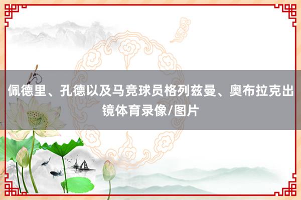 佩德里、孔德以及马竞球员格列兹曼、奥布拉克出镜体育录像/图片