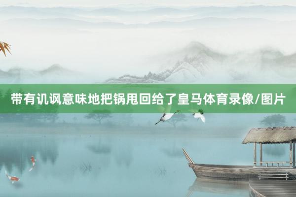 带有讥讽意味地把锅甩回给了皇马体育录像/图片