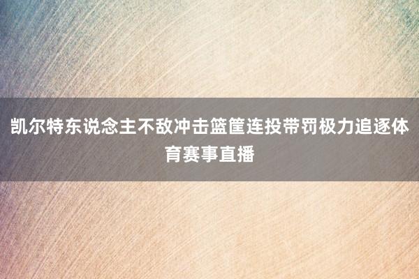 凯尔特东说念主不敌冲击篮筐连投带罚极力追逐体育赛事直播