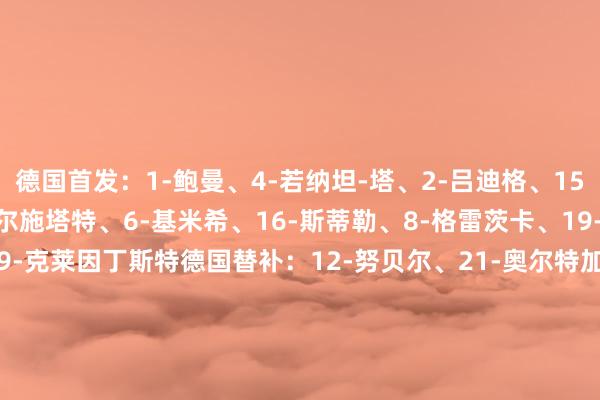 德国首发：1-鲍曼、4-若纳坦-塔、2-吕迪格、15-施洛特贝克、18-米特尔施塔特、6-基米希、16-斯蒂勒、8-格雷茨卡、19-萨内、10-穆西亚拉、9-克莱因丁斯特德国替补：12-努贝尔、21-奥尔特加、3-科赫、5-格罗斯、7-布尔卡特、11-阿米里、13-翁达夫、14-勒威林、17-比塞克、20-阿德耶米、22-劳姆、23-安德里希意大利首发：1-多纳鲁马、19-乌多吉、4-布翁乔尔诺、21-巴斯托尼、5-加蒂、22-迪洛伦佐、6-里奇、8-托纳利、18-巴雷拉、11-丹尼尔-马尔蒂尼、9-基恩意大利替补：12-梅雷特、13-维卡里奥、2-贝拉诺瓦、3-科穆佐、7-波利塔诺、10-拉斯帕多里、14-罗维拉、15-鲁杰里、16-弗拉欧好意思、17-卢卡、20-扎卡尼、23-卡萨迪【赛前信息】    体育集锦