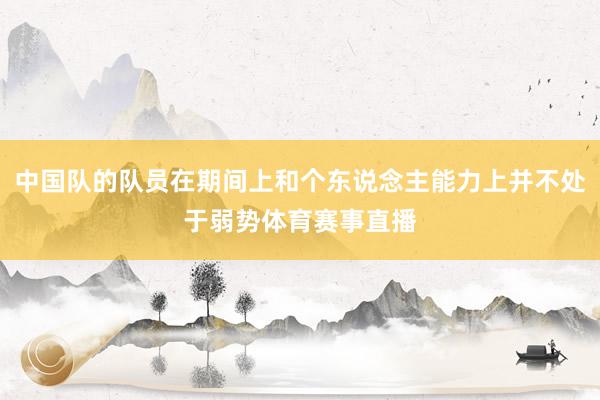 中国队的队员在期间上和个东说念主能力上并不处于弱势体育赛事直播