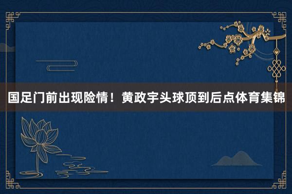 国足门前出现险情！黄政宇头球顶到后点体育集锦