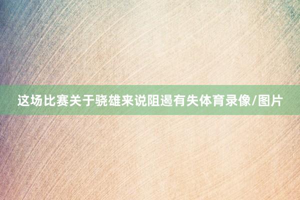 这场比赛关于骁雄来说阻遏有失体育录像/图片