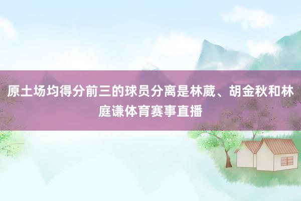 原土场均得分前三的球员分离是林葳、胡金秋和林庭谦体育赛事直播