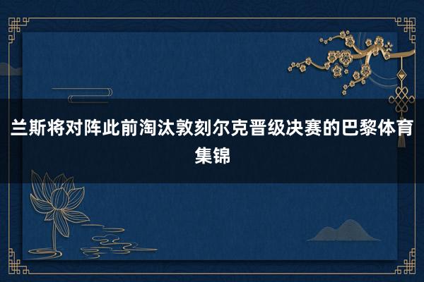 兰斯将对阵此前淘汰敦刻尔克晋级决赛的巴黎体育集锦