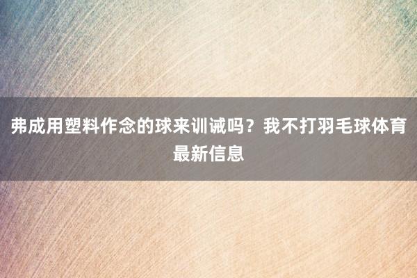 弗成用塑料作念的球来训诫吗？我不打羽毛球体育最新信息