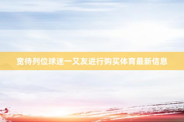 宽待列位球迷一又友进行购买体育最新信息