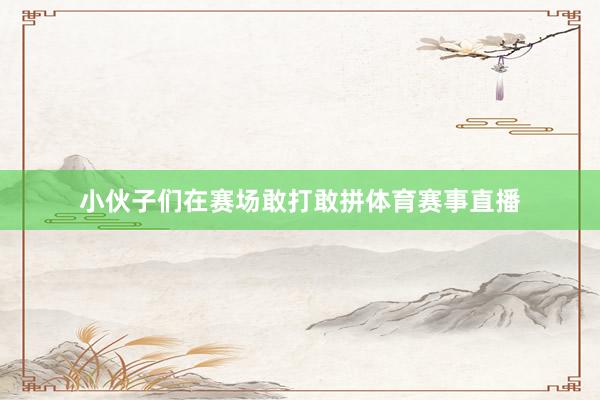 小伙子们在赛场敢打敢拼体育赛事直播