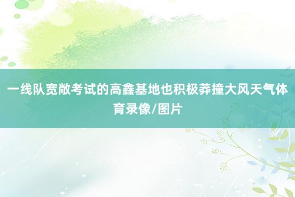 一线队宽敞考试的高鑫基地也积极莽撞大风天气体育录像/图片