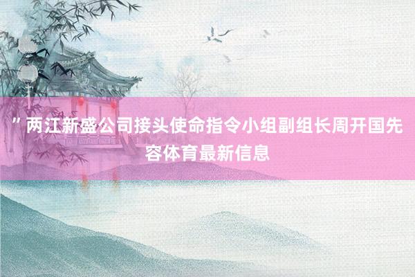 ”两江新盛公司接头使命指令小组副组长周开国先容体育最新信息