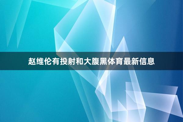 赵维伦有投射和大腹黑体育最新信息