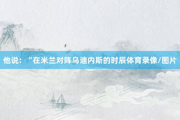 他说：“在米兰对阵乌迪内斯的时辰体育录像/图片