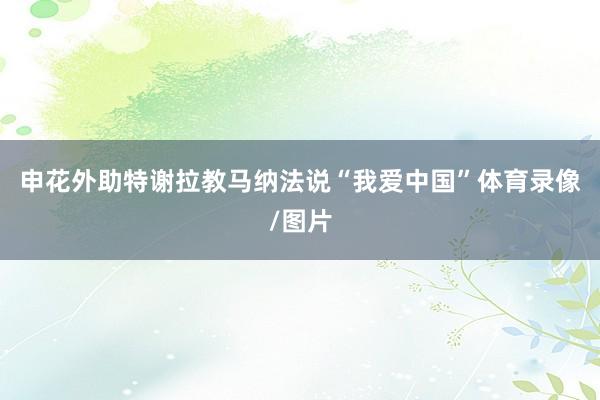 申花外助特谢拉教马纳法说“我爱中国”体育录像/图片