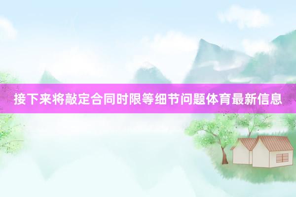接下来将敲定合同时限等细节问题体育最新信息