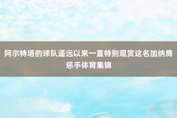 阿尔特塔的球队遥远以来一直特别观赏这名加纳膺惩手体育集锦