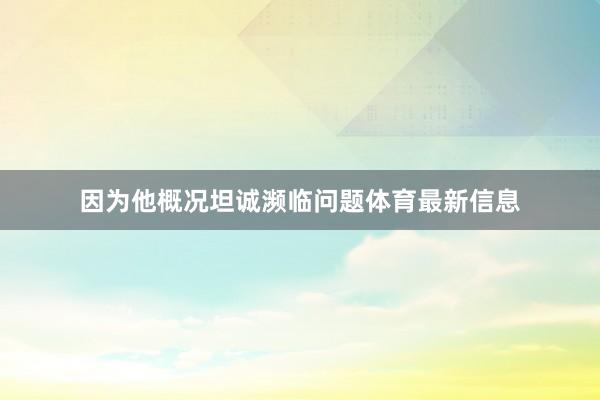 因为他概况坦诚濒临问题体育最新信息