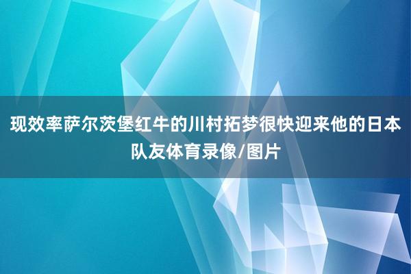 现效率萨尔茨堡红牛的川村拓梦很快迎来他的日本队友体育录像/图片