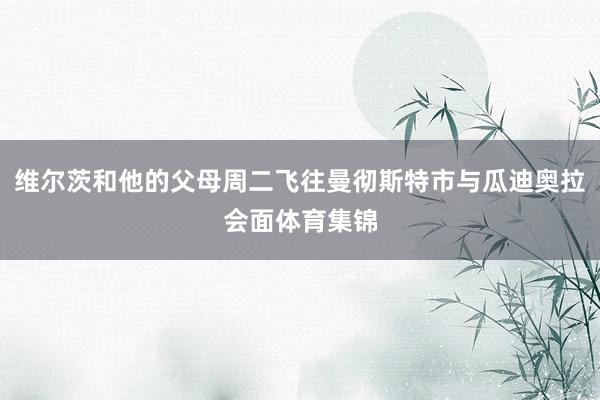 维尔茨和他的父母周二飞往曼彻斯特市与瓜迪奥拉会面体育集锦