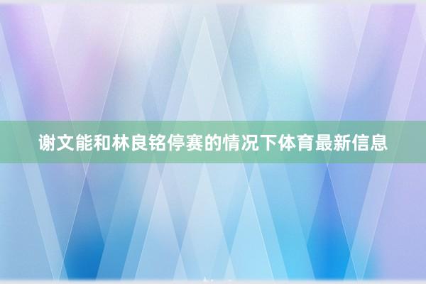 谢文能和林良铭停赛的情况下体育最新信息