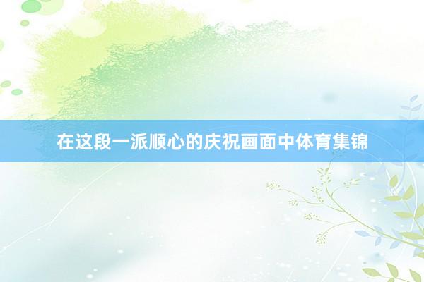 在这段一派顺心的庆祝画面中体育集锦
