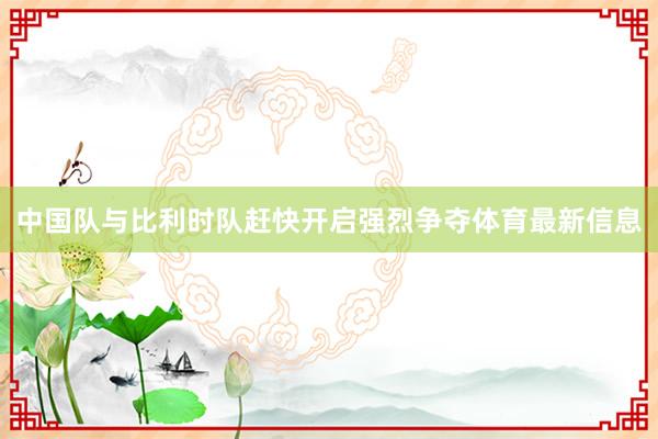 中国队与比利时队赶快开启强烈争夺体育最新信息
