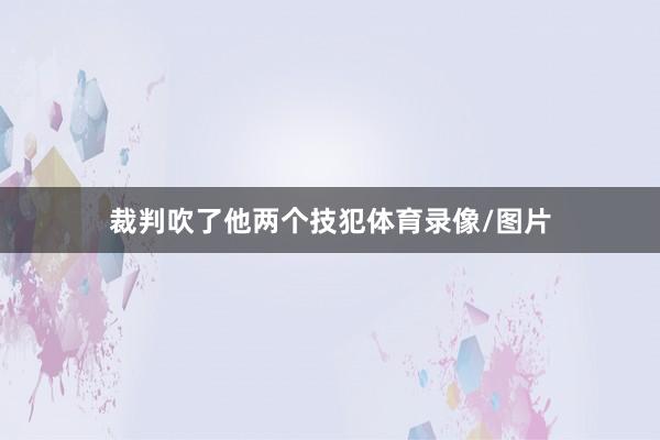 裁判吹了他两个技犯体育录像/图片