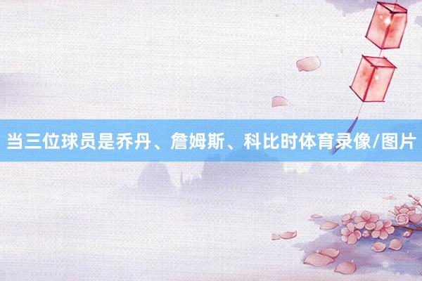 当三位球员是乔丹、詹姆斯、科比时体育录像/图片