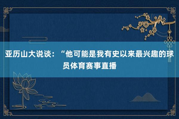 亚历山大说谈：“他可能是我有史以来最兴趣的球员体育赛事直播
