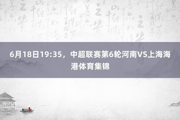 6月18日19:35，中超联赛第6轮河南VS上海海港体育集锦