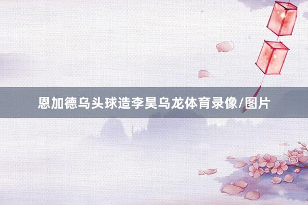 恩加德乌头球造李昊乌龙体育录像/图片