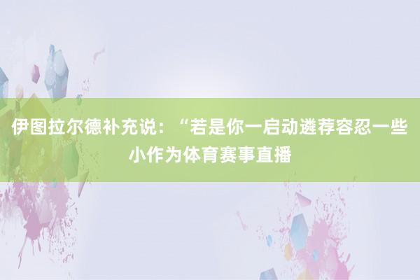 伊图拉尔德补充说：“若是你一启动遴荐容忍一些小作为体育赛事直播