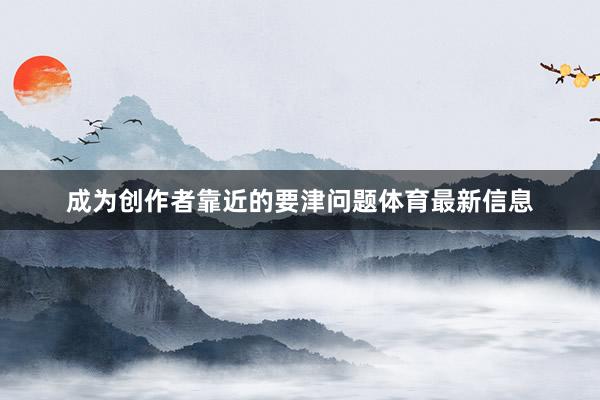 成为创作者靠近的要津问题体育最新信息