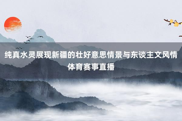 纯真水灵展现新疆的壮好意思情景与东谈主文风情体育赛事直播