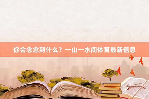 你会念念到什么？一山一水间体育最新信息