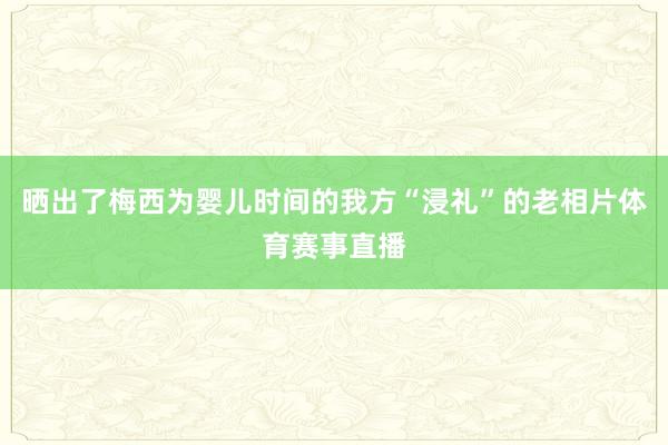 晒出了梅西为婴儿时间的我方“浸礼”的老相片体育赛事直播