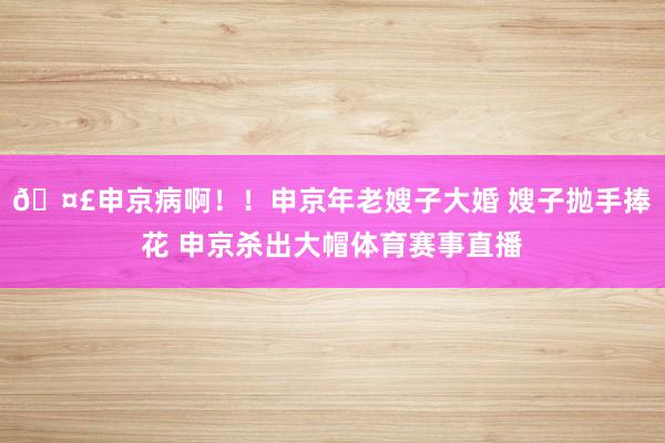 🤣申京病啊！！申京年老嫂子大婚 嫂子抛手捧花 申京杀出大帽体育赛事直播