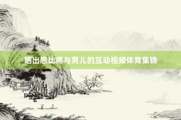 晒出恩比德与男儿的互动视频体育集锦
