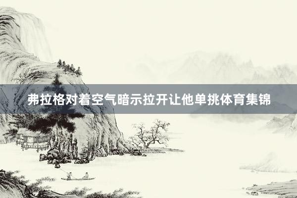 弗拉格对着空气暗示拉开让他单挑体育集锦