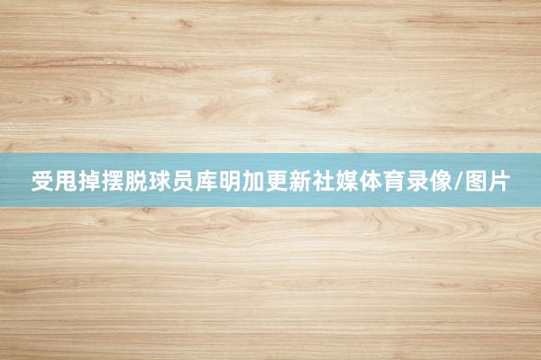 受甩掉摆脱球员库明加更新社媒体育录像/图片