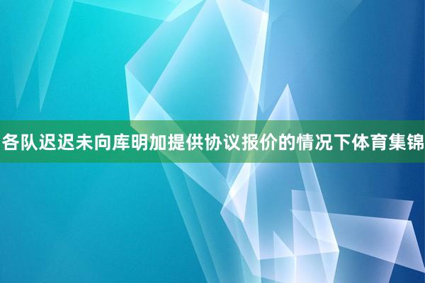 各队迟迟未向库明加提供协议报价的情况下体育集锦