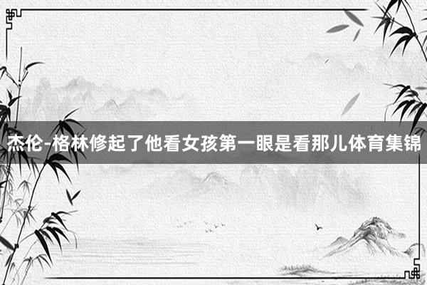 杰伦-格林修起了他看女孩第一眼是看那儿体育集锦