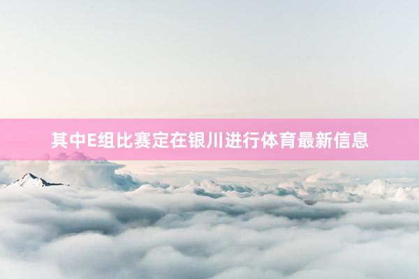 其中E组比赛定在银川进行体育最新信息