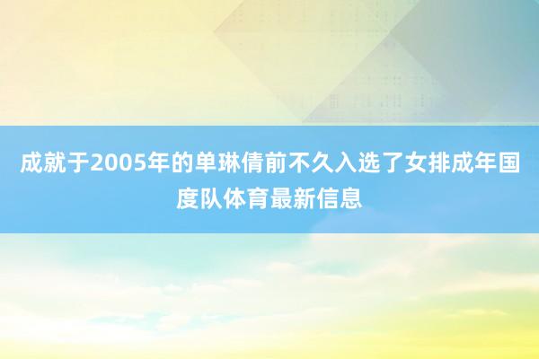 成就于2005年的单琳倩前不久入选了女排成年国度队体育最新信息