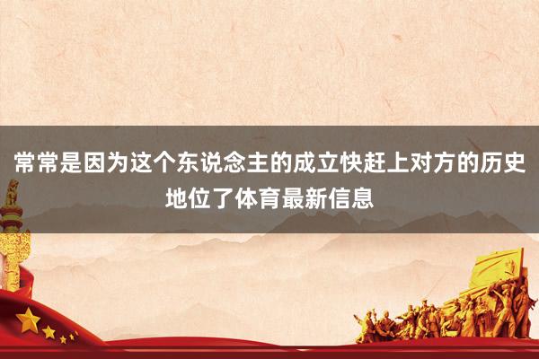 常常是因为这个东说念主的成立快赶上对方的历史地位了体育最新信息