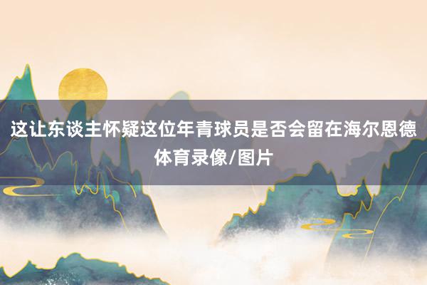 这让东谈主怀疑这位年青球员是否会留在海尔恩德体育录像/图片