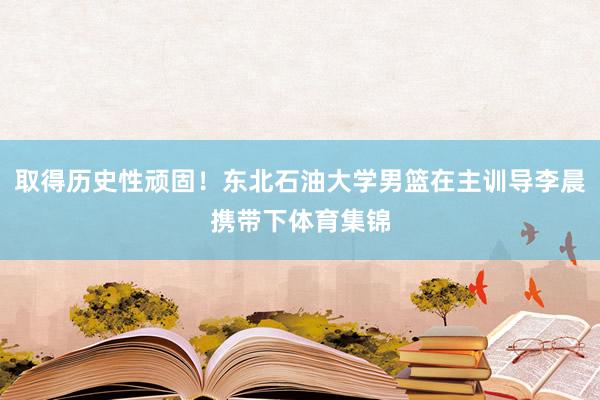 取得历史性顽固！东北石油大学男篮在主训导李晨携带下体育集锦