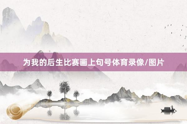 为我的后生比赛画上句号体育录像/图片