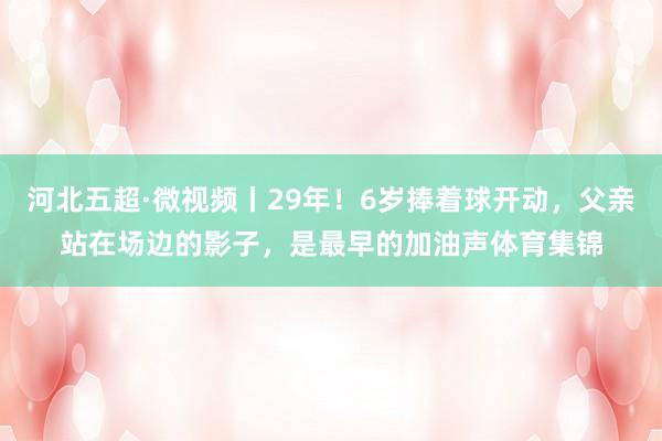 河北五超·微视频丨29年！6岁捧着球开动，父亲站在场边的影子，是最早的加油声体育集锦