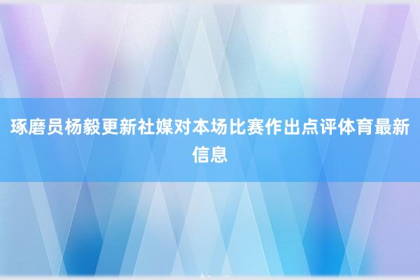 琢磨员杨毅更新社媒对本场比赛作出点评体育最新信息