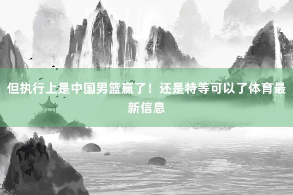 但执行上是中国男篮赢了！还是特等可以了体育最新信息